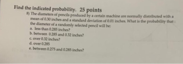 Find the indicated probability. 25 points 8) The diameters of pencils produced by a certain machine are normally mean of 0.30 inches and a standard deviation of 0.01 inches. What is the probability that the diameter of a randomly selected pencil will be a less than 0.285 inches? b. between 0.285 and 0.32 inches? c. over 0.32 inches? d. over 0.285 e. between 0.275 and 0.285 inches?
