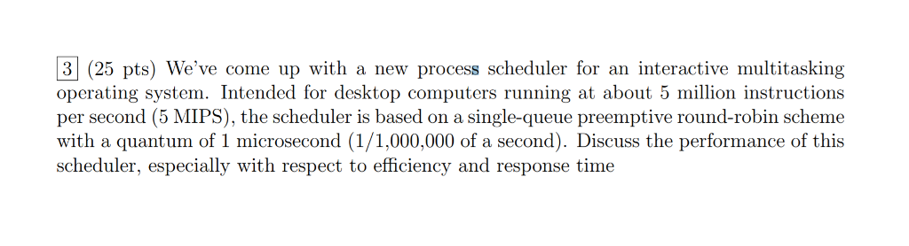 3 (25 pts) Weve come up with a new process scheduler for an interactive multitasking operating system. Intended for desktop computers running at about 5 million instructions per second (5 MIPS), the scheduler is based on a single-queue preemptive round-robin scheme with a quantum of 1 microsecond (1/1,000,000 of a second). Discuss the performance of this scheduler, especially with respect to efficiency and response time