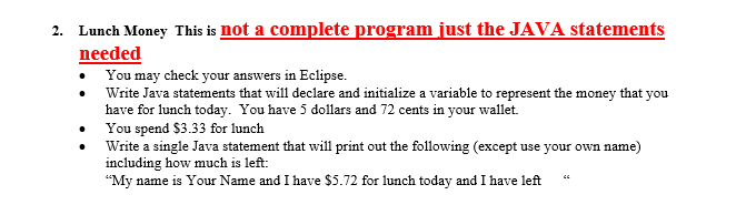 Lunch Money This is not a complete program just the JAVA statements needed 2. You may check your answers in Eclipse. Write Java statements that will declare and initialize a variable to represent the money that you have for lunch today. You have 5 dollars and 72 cents in your wallet . You spend $3.33 for lunch Write a single Java statement that will print out the following (except use your own name) including how much is left: My name is Your Name and I have S5.72 for lunch today and I have left