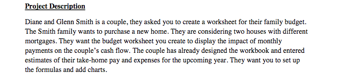 Diane and Glenn Smith is a couple, they asked you to create a worksheet for their family budget. The Smith family wants to purchase a new home. They are considering two houses with different mortgages. They want the budget worksheet you create to display the impact of monthly payments on the couples cash flow. The couple has already designed the workbook and entered estimates of their take-home pay and expenses for the upcoming year. They want you to set up the formulas and add charts.
