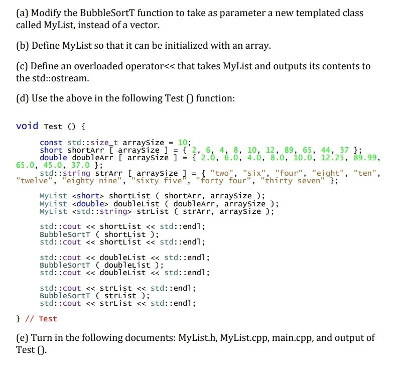 (a) Modify the BubbleSortT function to take as parameter a new templated class called MyList, instead of a vector. (b) Define MyList so that it can be initialized with an array. (c) Define an overloaded operator<< that takes MyList and outputs its contents to the std::ostream (d) Use the above in the following Test O function void Test const std::size_t arraysize -10; short shortArr arraySize ] 2, 6, 4, 8, 10, 12, 89, 65, 44, 37 J; double doubleArr arraysize ]- 2.0, 6.0, 4.0, 8.0, 10.0, 12.25, 89.99, 65.0, 45.0, 37.0 ; std::string strArr arraysize ]two six, 

<div class=
