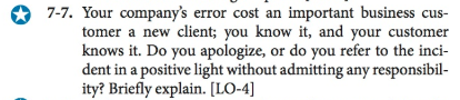 7-7. Your companys error cost an important business cus- tomer a new client; you know it, and your customer knows it. Do you apologiz dent in a positive light without admitting any responsibil- ity? Briefly explain. [LO-4] e, or do you refer to the inci-