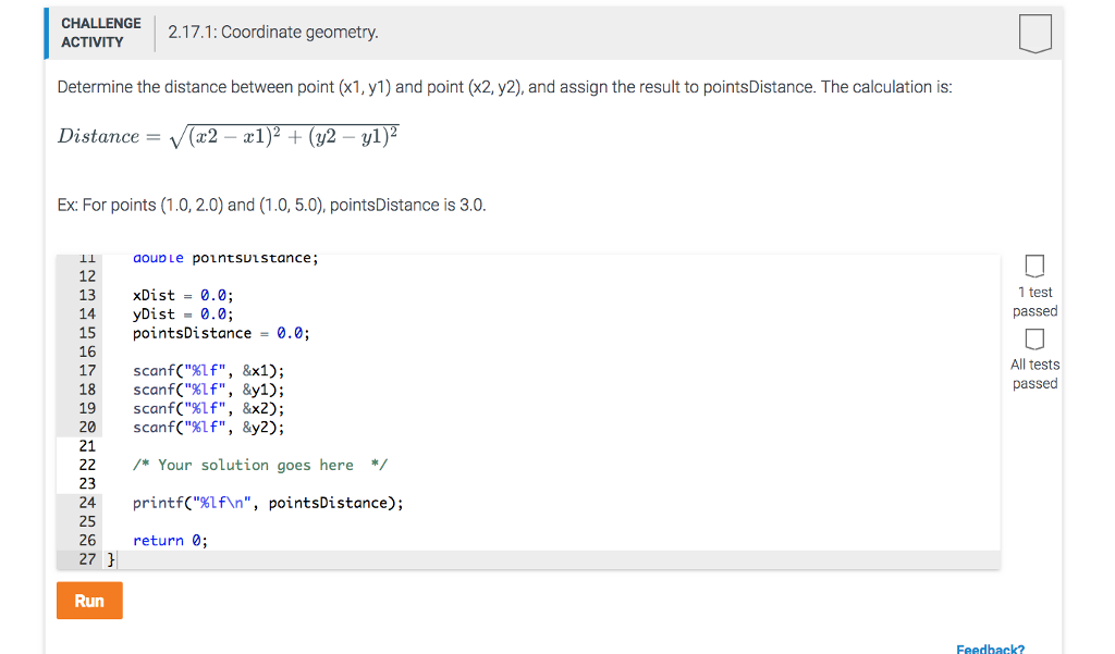 CHALLENGE 2.17.1: Coordinate geometry ACTIVITY Determine the distance between point (x1, y1) and point (x2, y2), and assign the result to pointsDistance. The calculation is: Distance (x2 -a1)2 + (y2 -yl) Ex:For points (1.0, 2.0) and (1.0, 5.0), pointsDistance is 3.0 1 test passed 12 13 xDist -0.0; 14 yDist 15 point 16 17 scanf(%lf,8x1); 18 scanf(%lf,&y1); 19 ScanfClf, &x2); 20 scanf(%If,&y2); 21 22*Your solution goes here*/ 23 24 printf(%lfn, pointsDistance); 25 26 27 0.0; sDistance0.0; All tests passed return0; Run