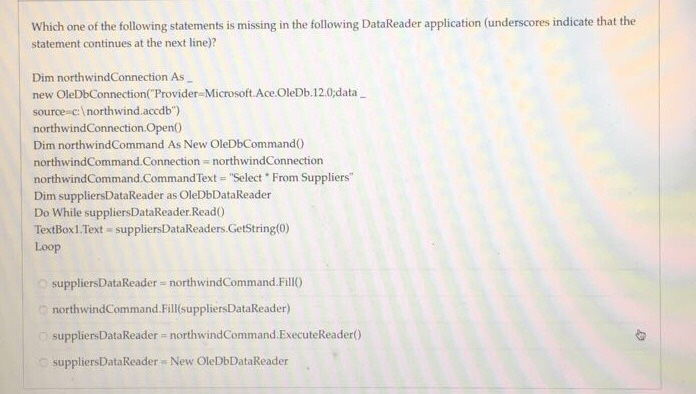 Which one of the following statements is missing in the following DataReader application (underscores indicate that the statement continues at the next line)? Dim northwindConnection As new OleDbConnection Provider Microsoft. Ace OleDb.12.0data source c:I northwind.accdb) northwindConnectionOpen Dim northwindCommand As New OleDbCommando northwindCommand-Connection northwindConnection northwindCommand.CommandText Select . From Suppliers Dim suppliersDataReader as OleDbDataReader Do While suppliersDataReader Read0 TextBox1.Text suppliersDataReaders GetString(0) Loop o suppliersDataReader northwindCommand FillO northwindCommand.Fill(suppliersDataReader) suppliersDataReader northwindCommand.ExecuteReader0) suppliersDataReader New OleDbDataReader