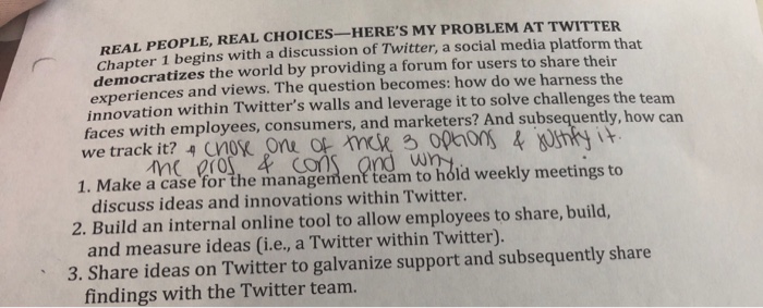REAL PEOPLE, REAL CHOICES -HERES MY PROBLEM AT TWITTER Chapter 1 begins with a discussion of Twitter, a social media platform that democratizes the world by providing a forum for users to share their experiences and views. The question becomes: how do we harness the innovation within Twitters walls and leverage it to solve challenges the team faces with employees, consumers, and marketers? And subsequently, how can 1. Make a case for the tmanagemen? team to hdid weekly meetings to discuss ideas and innovations within Twitter. and measure ideas (i.e, a Twitter within Twitter). findings with the Twitter teanm 2. Build an internal online tool to allow employees to share, build, 3. Share ideas on Twitter to galvanize support and subsequently share