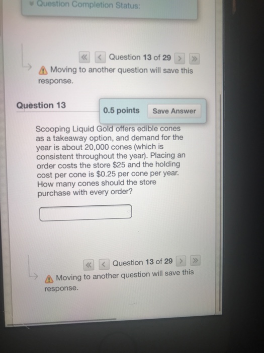 Question Completion Status: >11» ??Question 13 of 29 Moving to another question will save this response Question 13 0.5 points Save Answer Scooping Liquid Gold offers edible cones as a takeaway option, and demand for the year is about 20,000 cones (which is consistent throughout the year). Placing an order costs the store $25 and the holding cost per cone is $0.25 per cone per year How many cones should the store purchase with every order? «| |< | Question 13 of 29 > | | » Moving to another question will save this response.