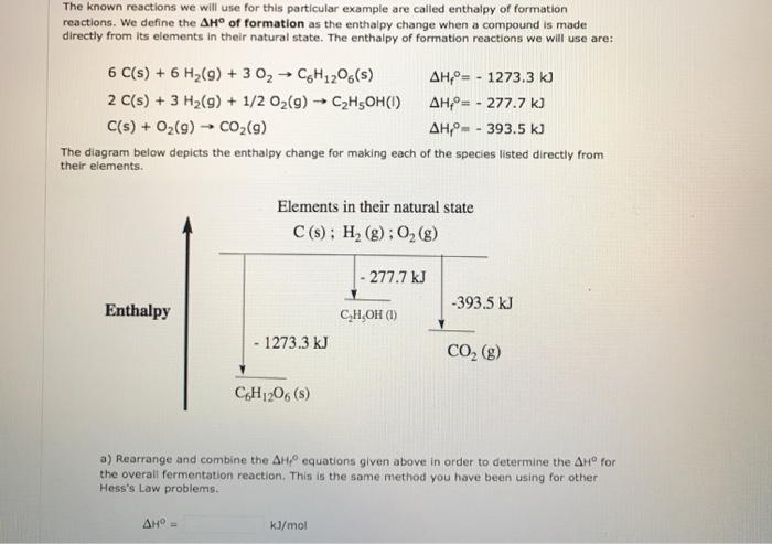 The known reactions we will use for this particular example are called enthalpy of formation reactions. We define the ΔHo of formation as the enthalpy change when a compound is made directly from its elements in their natural state. The enthalpy of formation reactions we will use are: 6 C(s) + 6 H2(g) + 3 O2 → C6H 1206(s) 2 c(s) + 3 H2(g) + 1/2 02(g) → C2H5OH(I) c(s) + O2(g) → CO2(g) 솨to-. 1273.3 k) 솨+--277.7 kJ The diagram below depicts the enthalpy change for making each of the species listed directly from their elements. Elements in their natural state C (s); H2 (g) ; 02 (g) 277.7 kJ -393.5 k Enthalpy CH,OH ) - 1273.3 kJ CO2 (g) C&H1206(s a) Rearrange and combine the 솨to equations given above in order to determine the 솨to for the overall fermentation reaction. This is the same method you have been using for other Hesss Law problems. kJ/mol