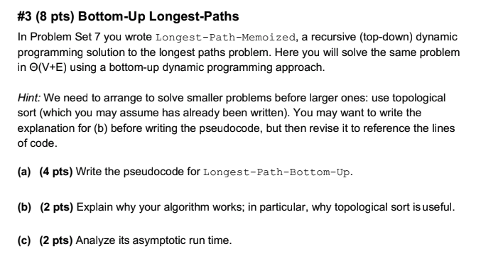 #3 (8 pts) Bottom-Up Longest-Paths In Problem Set 7 you wrote Longest-Path-Memoized, a recursive (top-down) dynamic programming solution to the longest paths problem. Here you will solve the same problem in Θ(V+E) using a bottom-up dynamic programming approach. Hint: We need to arrange to solve smaller problems before larger ones: use topological sort (which you may assume has already been written). You may want to write the explanation for (b) before writing the pseudocode, but then revise it to reference the lines of code. (a) (4 pts) Write the pseudocode for Longest-Path-Bottom-Up. (b) (2 pts) Explain why your algorithm works; in particular, why topological sort is useful. (c) (2 pts) Analyze its asymptotic run time.