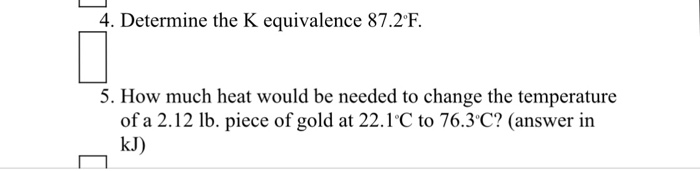 4. Determine the K equivalence 87.2F 5. How much heat would be needed to change the temperature of a 2.12 lb. piece of gold at 22.1 C to 76.3C? (answer in kJ)