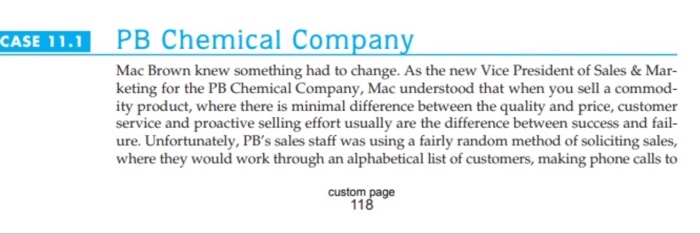 CASE 11.1 PB Chemical Company Mac Brown knew something had to change. As the new Vice President of Sales & Mar- keting for the PB Chemical Company, Mac understood that when you sell a commod- ity product, where there is minimal difference between the quality and price, customer service and proactive selling effort usually are the difference between success and fail- ure. Unfortunately, PBs sales staff was using a fairly random method of soliciting sales, where they would work through an alphabetical list of customers, making phone calls to custom page 118
