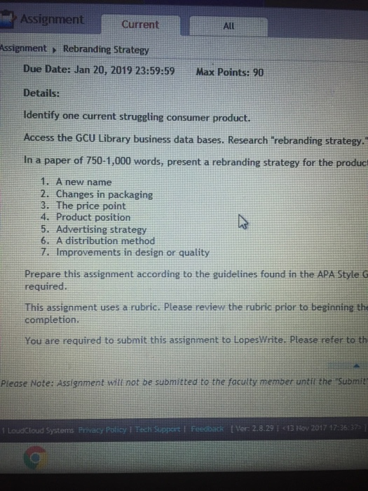 AssignmentCurrent All Assignment > Rebranding Strategy Due Date: Jan 20, 2019 23:59:59 Max Points: 90 Details: Identify one current struggling consumer product. Access the GCU Library business data bases. Research rebranding strategy. Iln a paper of 750-1,000 words, present a rebranding strategy for the product 1. A new name 2. Changes in packaging 3. The price point 4. Product position 5. Advertising strategy 6. A distribution method 7 Improvements in design or quality Prepare this assignment according to the guidelines found in the APA Style G required. This assignment uses a rubric. Please review the rubric prior to beginning the completion. You are required to submit this assignment to LopesWrite. Please refer to th Please Note: Assignment witt not be submitted to the faculty memper until the Submit 1 LoudCloud Systems Privacy Policy ǐ Tech support l Feediiti t Ver: 2.8. 29 ǐ く13 Nov 2017 17:36:37