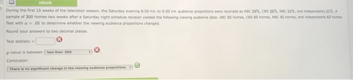 eBook During the first 13 weeks of the television season, the Saturday evening 8:00 PM to 9:00 audience proportions eere recorded as AD 29 CBS 20% Nec 2a and independe n sample of 300 homes two weeks after a Saturday night schedule revision yielded the following viewing audience data: ABC 92 homes, cBS 60 homes, NBC 85 homes, and independents 63 homes Test with α .05 to determine whether the viewing audience proportions changed. Round your answers to two decimal places Test statistic is between less than 00S Conclusion There is no significant change in the viewing audience proportions