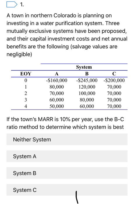 1. a town in northern colorado is planning on investing in a water purification system. three mutually exclusive systems have been proposed and their capital investment costs and net annual benefits are the following (salvage values are negligible) system eoy $160,000 $245,000 -$200,000 80,000 70,000 60,000 50,000 120,000 70,000 100,000 80,000 60,000 70,000 70,000 70,000 4 if the towns marr is 10% per year, use the b-c ratio method to determine which system is best neither system system a system b system c