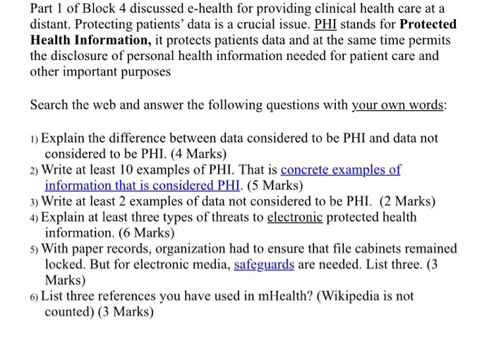 Part 1 of Block 4 discussed e-health for providing clinical health care at a distant. Protecting patients data is a crucial issue. PHI stands for Protected Health Information, it protects patients data and at the same time permits the disclosure of personal health information needed for patient care and other important purposes Search the web and answer the following questions with your own words: ID Explain the difference between data considered to be PHI and data not considered to be PHI. (4 Marks) 2) Write at least 10 examples of PHI. That is concrete examples of information that is considered PHI. (5 Marks) 3) Write at least 2 examples of data not considered to be PHI. (2 Marks) 4) Explain at least three types of threats to electronic protected health information. (6 Marks) 5) With paper records, organization had to ensure that file cabinets remained locked. But for electronic media, safeguards are needed. List three. (3 Marks) 6) List three references you have used in mHealth? (Wikipedia is not counted) (3 Marks)