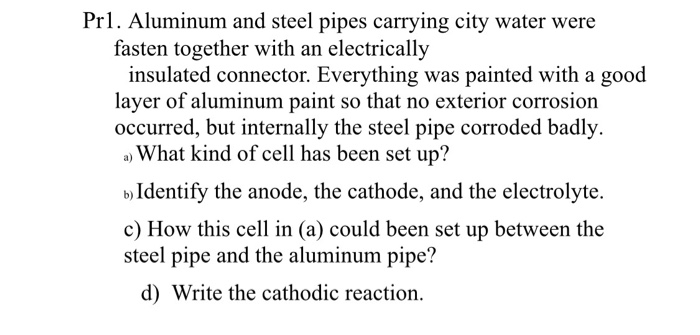 Prl. Aluminum and steel pipes carrying city water were fasten together with an electrically insulated connector. Everything was painted with a good layer of aluminum paint so that no exterior corrosion occurred, but internally the steel pipe corroded badly. a) What kind of cell has been set up? b)Identify the anode, the cathode, and the electrolyte c) How this cell in (a) could been set up between the steel pipe and the aluminum pipe? d) Write the cathodic reaction.