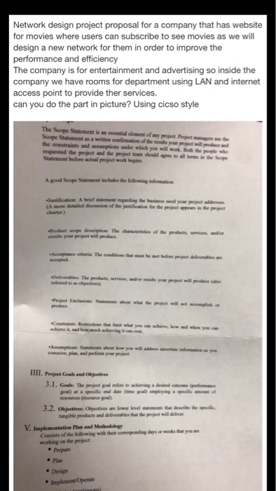 Network design project proposal for a company that has website for movies where users can subscribe to see movies as we will design a new network for them in order to improve the performance and efficiency The company is for entertainment and advertising so inside the company we have rooms for department using LAN and internet access point to provide ther services. can you do the part in picture? Using cicso style The Scope Statemest is an essential clemesnt of wny project Project manage the Soope Statement as a written confirmation of the results your pigject will pdace 

<div class=