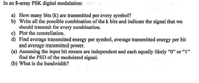 In an 8-array PSK digital modulation: How many bits (k) are transmitted per every symbol? Write all the possible combination of the k bits and indicate the signal that we should transmit for every combination. Plot the constellation. Find average transmitted energy per symbol, average transmitted energy per bit and average transmitted power. a) b) c) d) and each equally li find the PSD of the modulated signal (b) What is the bandwidth?