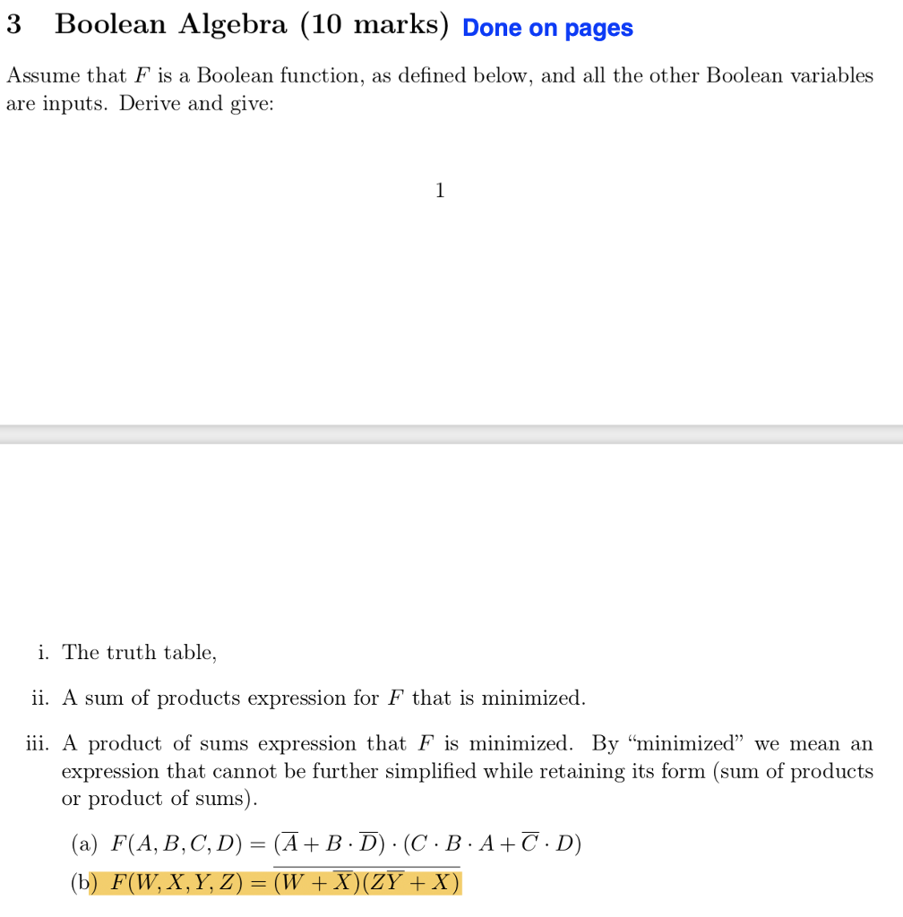 3 Boolean Algebra (10 marks) Done on pages Assume that F is a Boolean function, as defined below, and all the other Boolean variables are inputs. Derive and give: i. The truth table, ii. A sum of products expression for F that is minimized. iii. A product of sums expression that F is minimized. By minimized we mean an expression that cannot be further simplified while retaining its form (sum of products or product of sums) (a) F(A, B,C, D- (A+ B- D) - (C B. A+C. D) (b) F(W, X, Y, Z) (W +X)(ZY + X)