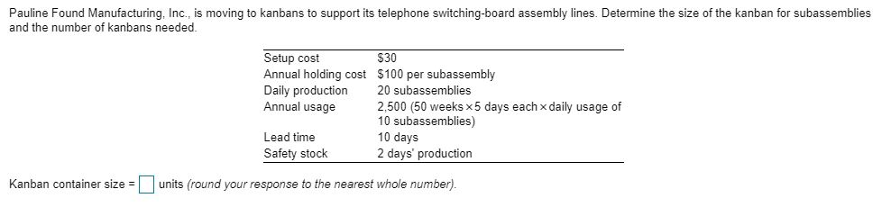 Pauline Found Manufacturing, Inc., is moving to kanbans to support its telephone switching-board assembly lines. Determine the size of the kanban for subassemblies and the number of kanbans needed Setup cost Annual holding cost $100 per subassembly Daily production 20 subassemblies Annual usage $30 2,500 (50 weeks x5 days each xdaily usage of 10 subassemblies) 10 days 2 days production Lead time Safety stock Kanban container size units (round your response to the nearest whole number).