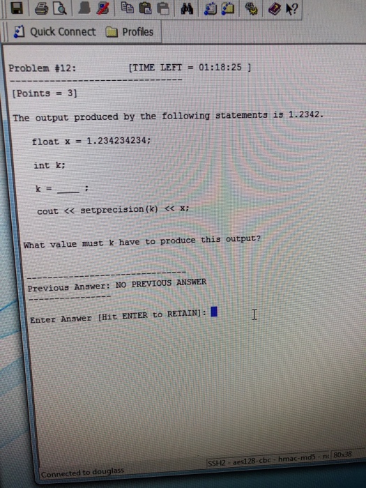 El Quick Connect Profiles Problem 12: [Points = 3] The output produced by the following statements is 1.2342. [TIME LEFT = 01:18:25 ] float x 1.234234234; int k; cout <<setprecision (k) << x: What value must k have to produce this output? Previous Answer: NO PREVIOUS ANSWER Enter Anawer [Hit ENTER to RETAIN]: SSH2 - aesl 28-cbc- hmac-mds-n 8038 Connected to douglass