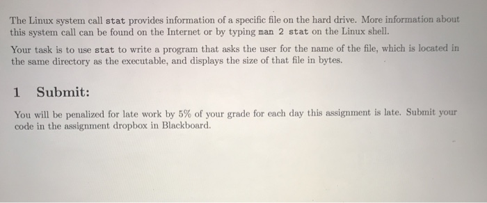 The Linux system call stat provides information of a specific file on the hard drive. More information about this system call can be found on the Internet or by typing man 2 stat on the Linux shell. Your task is to use stat to write a program that asks the user for the name of the file, which is located in the same directory as the executable, and displays the size of that file in bytes. 1 Submit: You will be penalized for late work by 5% of your grade for each day this assignment is late. Submit your code in the assignment dropbox in Blackboard