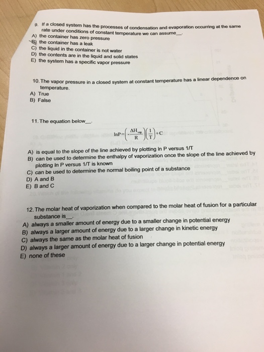 Question & Answer: If a closed system has the processes of condensation and evaporation occurring at the same..... 1 g. If a closed system has the processes of condensation and evaporation occurring at the same rate under conditions of constant temperature we can assume- A) the container has zero pressure B) the container has a leak C) the liquid in the container is not water D) the contents are in the liquid and solid states E) the system has a specific vapor pressure vapor pressure in a closed system at constant temperature has a linear dependence on temperature. 10. The A) True B) False 11 . The equation below. lnP=I.an리심+c A) is equal to the slope of the line achieved by plotting In P versus 1/T B) can be used to determine the enthalpy of vaporization once the slope of the line achieved by plotting In P versus 1/T is known C) can be used to determine the normal boiling point of a substance D) A and B E) B and C 12. The molar heat of vaporization when compared to the molar heat of fusion for a particular substance is A) always a smaller amount of energy due to a smaller change in potential energy B) always a larger amount of energy due to a larger change in kinetic energy C) always the same as the molar heat of fusion D) always a larger amount of energy due to a larger change in potential energy E) none of these