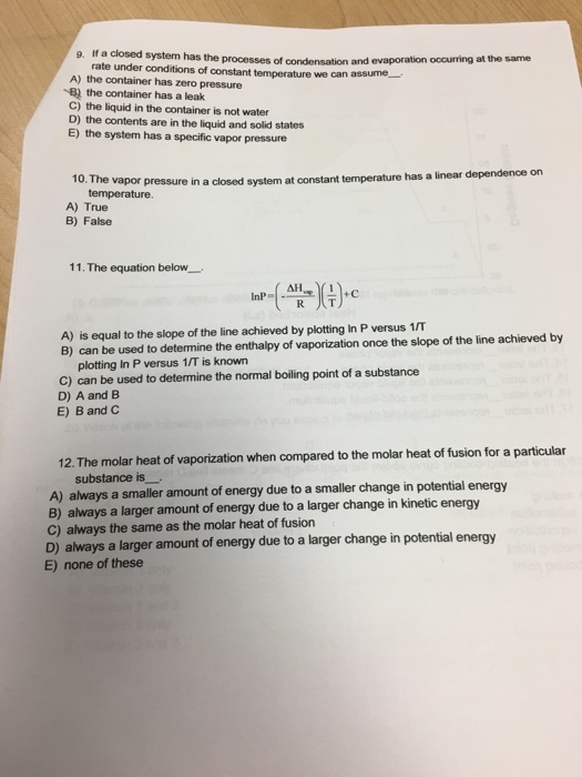 g. If a closed system has the processes of condensation and evaporation occurring at the same rate under conditions of constant temperature we can assume- A) the container has zero pressure B) the container has a leak C) the liquid in the container is not water D) the contents are in the liquid and solid states E) the system has a specific vapor pressure vapor pressure in a closed system at constant temperature has a linear dependence on temperature. 10. The A) True B) False 11 . The equation below. lnP=I.an리심+c A) is equal to the slope of the line achieved by plotting In P versus 1/T B) can be used to determine the enthalpy of vaporization once the slope of the line achieved by plotting In P versus 1/T is known C) can be used to determine the normal boiling point of a substance D) A and B E) B and C 12. The molar heat of vaporization when compared to the molar heat of fusion for a particular substance is A) always a smaller amount of energy due to a smaller change in potential energy B) always a larger amount of energy due to a larger change in kinetic energy C) always the same as the molar heat of fusion D) always a larger amount of energy due to a larger change in potential energy E) none of these