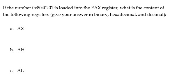 If the number 0x8040201 is loaded into the EAX register, what is the content of the following registers (give your answer in binary, hexadecimal, and decimal): a. AX b. AH c. AL