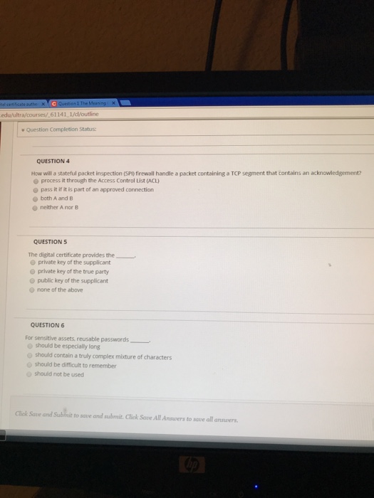 edu/ultra/courses/ 61141 1//outline w Question Completion Status QUESTION How will a stateful packet inspection (sP) firewall handle a packet containing a TCP segment that contains an acknowledgement? e process it through the Access Control List (ACL o pass it if it is part of an approved connection both A and B e neither A nor B QUESTION5 The digital certificate provides the private key of the supplicant O private key of the true party o public key of the supplicant o none of the above QUESTION 6 For sensitive assets, reusable passwords o should be especially long should contain a truly complex mixture of characters should be difficult to remember should not be used Click Save and Subinit to save and submit. Cliek Save All Answvers to save all ansuwers