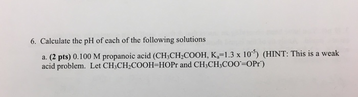 6. Calculate the pH of each of the following solutions a. (2 pts) 0.100 M propanoic acid (CH,CH2COOH, K,-1.3 x 10 (HINT: This is a weak acid problem. Let CH3CH2 COOH-HOPr and CH3CH,COO=0Pr)