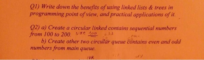 01) Write down the benefits of using linked lists & trees in programming point of view, and practical applications of it 02) a) Create a circular linked contains sequential numbers frorn 100 to 200. sze 스-.sa b) Create other two circutar queue contains even and odd numbers from main queue. VR
