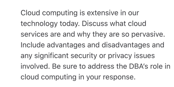 Cloud computing is extensive in our technology today. Discuss what clouc services are and why they are so pervasive. Include advantages and disadvantages and any significant security or privacy issues involved. Be sure to address the DBAs role in cloud computing in your response.