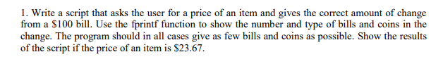 1. Write a script that asks the user for a price of an item and gives the correct amount of change from a S100 bill. Use the fprintf function to show the number and type of bills and coins in the change. The program should in all cases give as few bills and coins as possible. Show the results of the script if the price of an item is $23.67