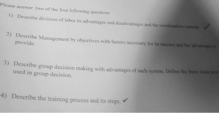 Please answer two of the four following questions 1) Describe division of labor its advantages and disadvantages and the coordination consept Describe Management by objectives with factors necessary for its success and the advantagesi provide. 3) Describe group decision making with advantages of such system. Deline the tiree main used in group decision. 4) Describe the training process and its steps
