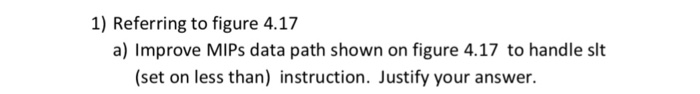 1) Referring to figure 4.17 a) Improve MIPs data path shown on figure 4.17 to handle slt (set on less than) instruction. Just