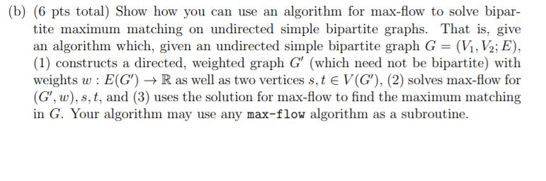 (b) (6 pts total) Show how you can use an algorithm for max-flow to solve bipar- tite maximum matching on undirected simple b