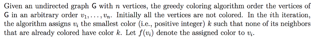 Given an undirected graph G with n vertices, the greedy coloring algorithm order the vertices of G in an arbitrary order vi,... , vn Initially all the vertices are not colored. In the ith iteration, the algorithm assigns Vi the smallest color (i.e., positive integer) k such that none of its neighbors that are already colored have color k. Let f(vi) denote the assigned color to vi.