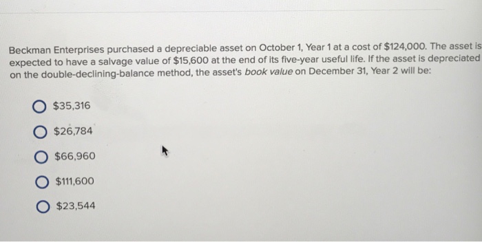 Beckman Enterprises purchased a depreciable asset on October 1, Year 1 at a cost of $124,000. The asset is expected to have a salvage value of $15,600 at the end of its five-year useful life. If the asset is depreciated on the double-declining-balance method, the assets book value on December 31, Year 2 will be: O $35,316 O $26,784 O $66,960 O $111600 O $23,544