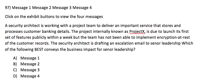 97) Message 1 Message 2 Message 3 Message 4 Click on the exhibit buttons to view the four messages A security architect is working with a project team to deliver an important service that stores and processes customer banking details. The project internally known as ProiectX, is due to launch its first set of features publicly within a week but the team has not been able to implement encryption-at-rest of the customer records. The security architect is drafting an escalation email to senor leadership Which of the following BEST conveys the business impact for senor leadership? A) Message 1 B) Message 2 C) Message 3 D) Message 4