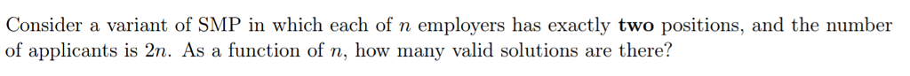 Consider a variant of SMP in which each of n employers has exactly two positions, and the number of applicants is 2n. As a function of n, how many valid solutions are there?