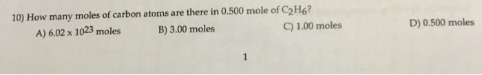 10) How many moles of carbon atoms are there in 0.500 mole of C2H6? A) 6.02 x 1023 moles B) 3.00 moles C) 1.00 moles D) 0.500 moles