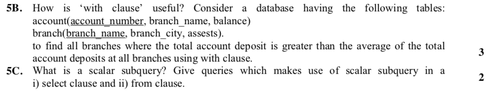 5B. How is with clause useful? Consider a database having the following tables: account(account number, branch name, balance) branch(branch_name, branch_city, assests). to find all branches where the total account deposit is greater than the average of the total account deposits at all branches using with clause. 3 5C. What s a scalar subquery? Give queries which makes use of scalar subquery in a i) select clause and ii) from clause.