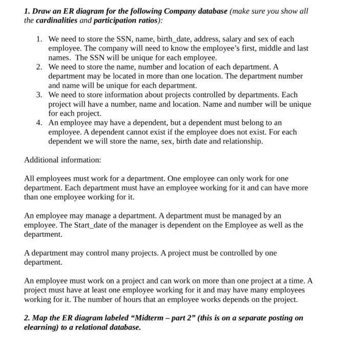 1. Draw an ER diagram for the following Company database (make sure you show all the cardinalities and participation ratios) 1. We need to store the SSN, name, birth date, address, salary and sex of each employee. The company will need to know the employees first, middle and last names. The SSN will be unique for each employee We need to store the name, number and location of each department. A department may be located in more than one location. The department number and name wl be unique for each department. We need to store information about projects 

<div class=