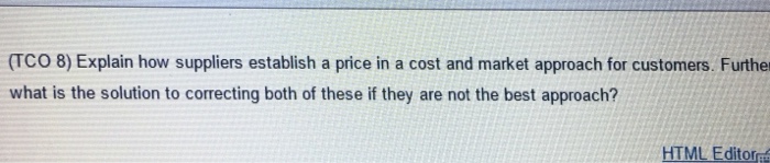 (TCO 8) Explain how suppliers establish a price in a cost and market approach for customers. Furthe what is the solution to correcting both of these if they are not the best approach? HTML Editor