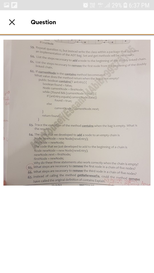 LTE 40, il 29% 6:37 PM X Question firstNode 59. Repe at question 12, but instead write the dass within a package an implementation of the ADT bag. Set and get me 60. List the ation of the ADT bag. Set and get methods will be necessary ps necessary to add a node to the beginning of the doubly linked chain. 61. List th e steps necessary to remove the first node from the beginning of the doubly linked chain. 62. If currentNode in the contains method becomes nu What value does the method retun when the bag is not empty public boolean contains(T anEntry) E boolean found- false; Node currentNode firstNode while (Cfound && (currentNode :e nul) ( if (anEntry.equals(current Node.data) al. found true; else currentNode currentN return fou 63. Trace the execution of the method contains when the bag is empty. What is the re 64. The code that we developed to add a node to an empty chain is Node newNode new Node(newEntry); firstNode newNode; code that we just developed to add to the beginning of a chain is de newNode new Node(newEntry); newNode.next- firstNode; firstNode a newNode; Why do these three statements also work correctly when the chain is empty? 65. What steps are necessary to remove the first node in a chain of five nod 66. What steps are 67, Instead of calling the method getReferenceTo, could es? necessary to remove the third node in a chain of five nodes? method baca have called the original definition of contains Explain