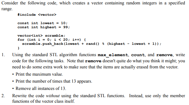 Consider the following code, which creates a vector containing random integers in a specified range #include <vector> const int lowest = 10; const int highest99; vector<int> scramble; for (int i 0; i< 20: i++) scramble.push-back (lowest + rand () % (highest - lowest + 1)); 1. Using the standard STL algorithm functions max_element, count, and remove, write code for the following tasks. Note that remove doesnt quite do what you think it might; you need to do some extra work to make sure that the items are actually erased from the vector Print the maximum value. Print the number of times that 13 appears. Remove all instances of 13 2. Rewrite the code without using the standard STL functions. Instead, use only the member functions of the vector class itself.
