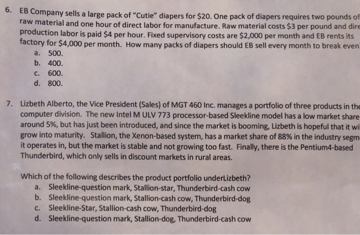 6. EB Company sells a large pack of Cutie diapers for $20. One pack of diapers requires two pounds of raw material and one hour of direct labor for manufacture. Raw material costs $3 per pound and dire production labor is paid $4 per hour. Fixed supervisory costs are $2,000 per month and EB rents its factory for $4,000 per month. How many packs of diapers should EB sell every month to break even a. 500. b. 400 c. 600. d. 800. 7. Lizbeth Alberto, the Vice President (Sales) of MGT 460 Inc. manages a portfolio of three 

<div class=
