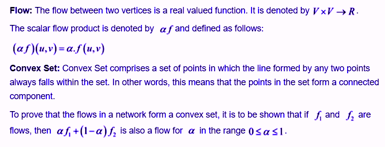 Flow: The flow between two vertices is a real valued function. It is denoted by VxV-»R. he scalar flow product is denoted by a f and defined as follows: Convex Set: Convex Set comprises a set of points in which the line formed by any two points always falls within the set. In other words, this means that the points in the set form a connected component To prove that the flows in a network form a convex set, it is to be shown that if f and f, are flows, then α., + (1-a)/2 is also a flow for α in the range 0 as 1
