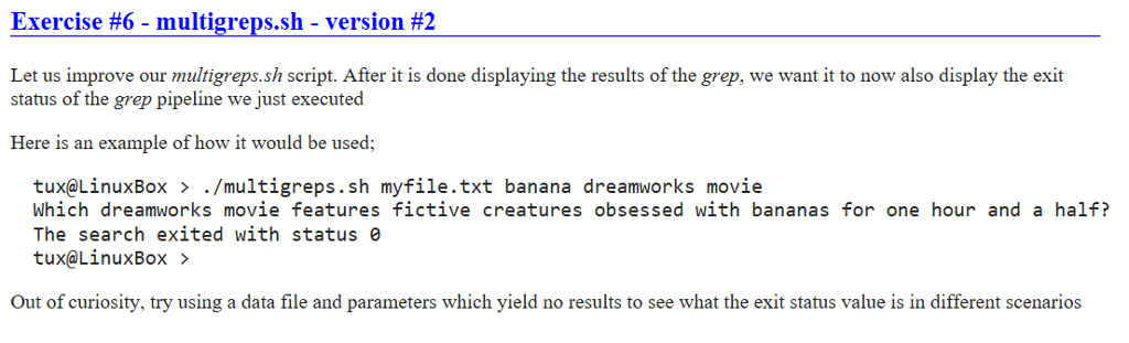 Exercise #6-multigreps.sh-version #2 Let us improve our multigreps.sh script. After it is done displaying the results of the grep, we want it to now also display the exit status of the grep pipeline we just executed Here is an example of how it would be used; tux@LinuxBox > ./multigreps.sh myfile.txt banana dreamworks movie Which dreamworks movie features fictive creatures obsessed with bananas for one hour and a half? The search exited with status e tux@LinuxBox> Out of curiosity, try using a data file and parameters which yield no results to see what the exit status value is in different scenarios