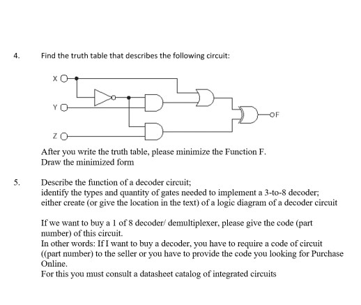 4. Find the truth table that describes the following circuit: After you write the truth table, please minimize the Function F. Draw the minimized form 5. Describe the function of a decoder circuit identify the types and quantity of gates needed to implement a 3-to-8 decoder; either create (or give the location in the text) of a logic diagram of a decoder circuit If we want to buy a 1 of 8 decoder demultiplexer, please give the code (part number) of this circuit. In other words: If I want to buy a decoder, you have to require a code of circuit (part number) to the seller or you have to provide the code you looking for Purchase Online. For this you must consult a datasheet catalog of integrated circuits